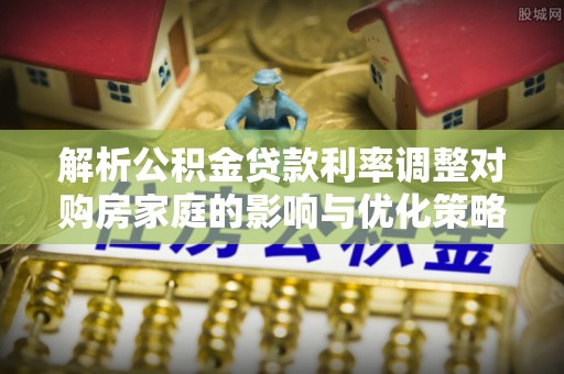 太麻里解析公积金贷款利率调整对购房家庭的影响与优化策略