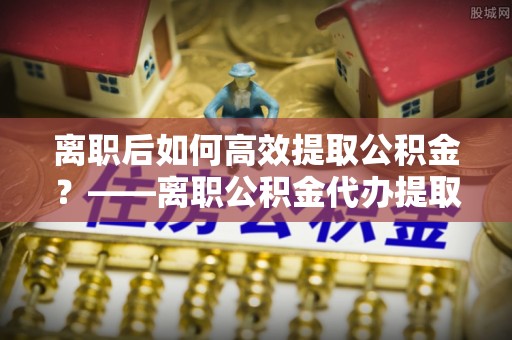 太麻里离职后如何高效提取公积金？——离职公积金代办提取全流程解析