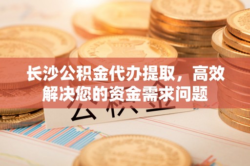 太麻里长沙公积金代办提取，高效解决您的资金需求问题