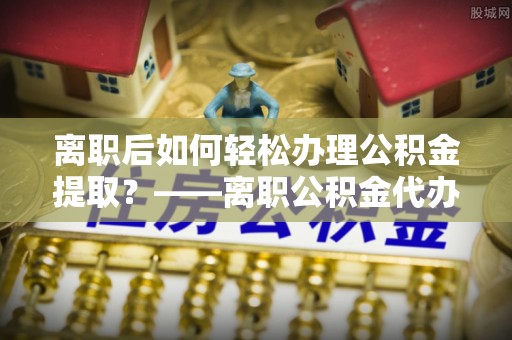 太麻里离职后如何轻松办理公积金提取？——离职公积金代办提取服务详解