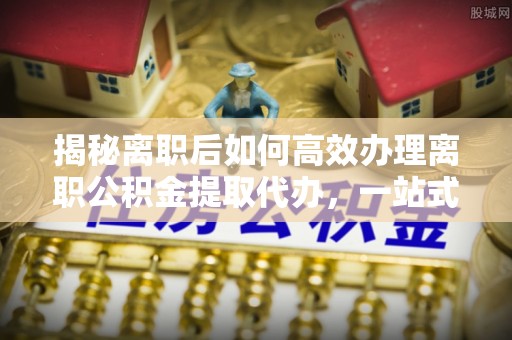 太麻里揭秘离职后如何高效办理离职公积金提取代办，一站式服务全解析