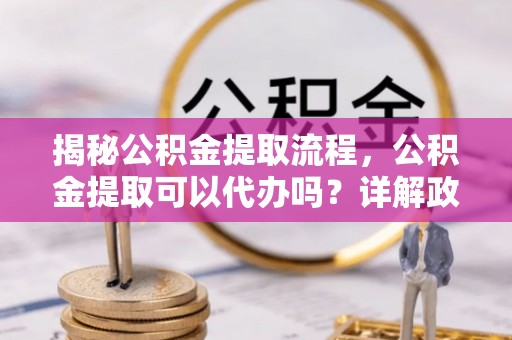 太麻里揭秘公积金提取流程，公积金提取可以代办吗？详解政策与实操技巧