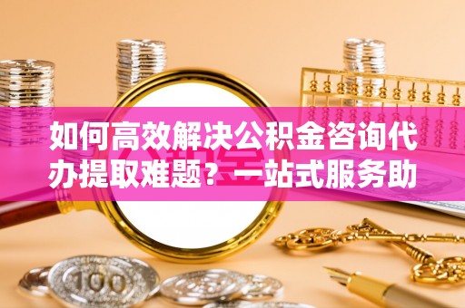 太麻里如何高效解决公积金咨询代办提取难题？一站式服务助您轻松搞定