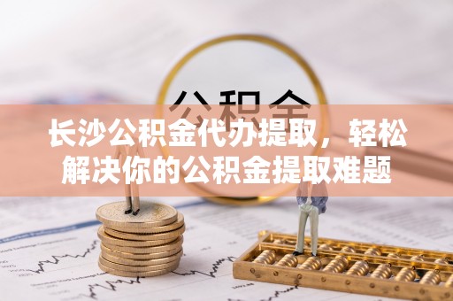 太麻里长沙公积金代办提取，轻松解决你的公积金提取难题