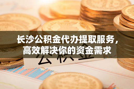 太麻里长沙公积金代办提取服务，高效解决你的资金需求