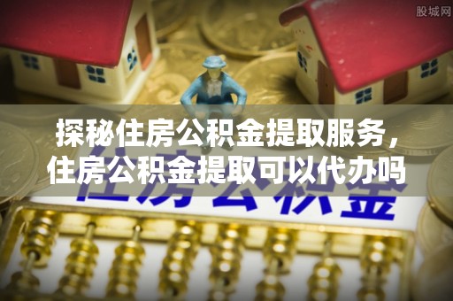 太麻里探秘住房公积金提取服务，住房公积金提取可以代办吗的全方位解析