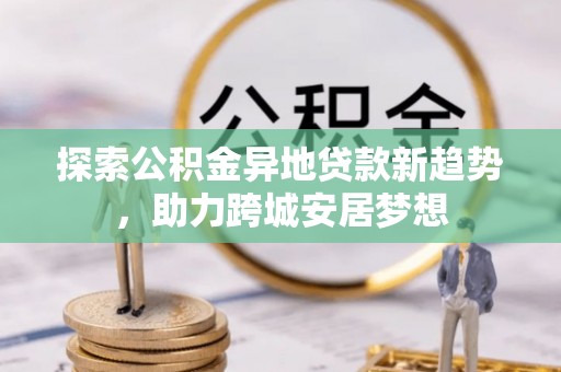 太麻里探索公积金异地贷款新趋势，助力跨城安居梦想