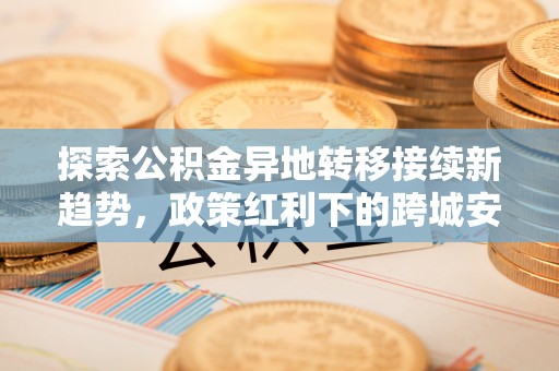 太麻里探索公积金异地转移接续新趋势，政策红利下的跨城安居梦想