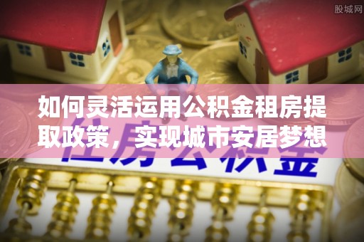 太麻里如何灵活运用公积金租房提取政策，实现城市安居梦想